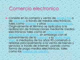    consiste en la compra y venta de productos o
    de servicios a través de medios electrónicos,
    tales como Internet y otras redes informáticas.
    Originalmente el término se aplicaba a la
    realización de transacciones mediante medios
    electrónicos tales como el Intercambio
    electrónico de datos, sin embargo con el
    advenimiento de la Internet y la World Wide
    Web a mediados de los años 90 comenzó a
    referirse principalmente a la venta de bienes y
    servicios a través de Internet, usando como
    forma de pago medios electrónicos, tales
    como las tarjetas de crédito.
 