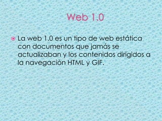    La web 1.0 es un tipo de web estática
    con documentos que jamás se
    actualizaban y los contenidos dirigidos a
    la navegaciòn HTML y GIF.
 