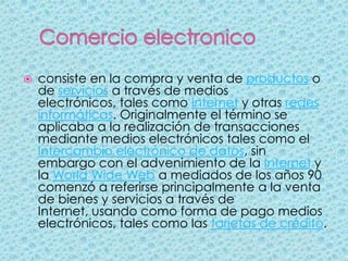    consiste en la compra y venta de productos o
    de servicios a través de medios
    electrónicos, tales como Internet y otras redes
    informáticas. Originalmente el término se
    aplicaba a la realización de transacciones
    mediante medios electrónicos tales como el
    Intercambio electrónico de datos, sin
    embargo con el advenimiento de la Internet y
    la World Wide Web a mediados de los años 90
    comenzó a referirse principalmente a la venta
    de bienes y servicios a través de
    Internet, usando como forma de pago medios
    electrónicos, tales como las tarjetas de crédito.
 