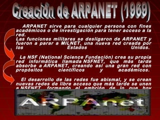 ARPANET sirve para cualquier persona con fines 
académicos o de investigación para tener acceso a la 
red. 
Las funciones militares se desligaron de ARPANET y 
fueron a parar a MILNET, una nueva red creada por 
los Estados Unidos. 
La NSF (National Science Fundación) crea su propia 
red informática llamada NSFNET, que más tarde 
absorbe a ARPANET, creando así una gran red con 
propósitos científicos y académicos. 
El desarrollo de las redes fue abismal, y se crean 
nuevas redes de libre acceso que más tarde se unen 
a NSFNET, formando el embrión de lo que hoy 
conocemos comoINTERNET. 
 