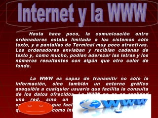 Hasta hace poco, la comunicación entre 
ordenadores estaba limitada a los sistemas sólo 
texto, y a pantallas de Terminal muy poco atractivas. 
Los ordenadores enviaban y recibían cadenas de 
texto y, como mucho, podían aderezar las letras y los 
números resultantes con algún que otro color de 
fondo. 
La WWW es capaz de transmitir no sólo la 
información, sino también un entorno gráfico 
asequible a cualquier usuario que facilita la consulta 
de los datos ofrecidos. La WWW no es en realidad 
una red, sino un conjunto de programas y 
convenciones que facilitan el tránsito por las redes 
que funcionan como Internet. 
 