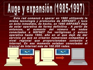 Esta red comenzó a operar en 1985 utilizando la 
misma tecnología y protocolos de ARPANET, y tuvo 
un éxito inmediato, de hecho, en 1990 ARPANET deja 
de estar operativa de forma definitiva . A partir de 
entonces, el aumento del número de nodos 
conectados a NSFNET fue vertiginoso y estuvo 
operativa hasta 1995, año en el que dejó de dar 
servicio ya que se crearon numerosas compañías a 
nivel regional que proporcionaban conexión a 
Internet. En ese momento estaban conectadas al 
troncal de Internet más de 100.000 redes. 
 