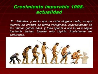 Crecimiento imparable 1998- 
actualidad 
EEnn ddeeffiinniittiivvaa,, yy ddee lloo qquuee nnoo ccaabbee nniinngguunnaa dduuddaa,, eess qquuee 
IInntteerrnneett hhaa ccrreecciiddoo ddee ffoorrmmaa vveerrttiiggiinnoossaa,, eessppeecciiaallmmeennttee eenn 
llooss úúllttiimmooss qquuiinnccee aaññooss,, yy ttooddoo aappuunnttaa aa qquuee lloo vvaa aa sseegguuiirr 
hhaacciieennddoo iinncclluussoo ttooddaavvííaa mmááss rrááppiiddoo.. AAbbrróócchheennssee llooss 
cciinnttuurroonneess.. 
