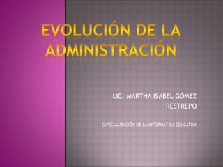 EVOLUCIÓN DE LA ADMINISTRACIÓN LIC. MARTHA ISABEL GÓMEZ  RESTREPO ESPECIALIZACIÓN DE LA INFORMÁTICA EDUCATIVA 