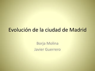Evolución de la ciudad de Madrid
Borja Molina
Javier Guerrero
 