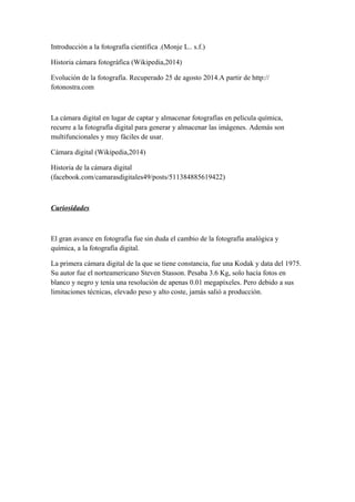 Introducción a la fotografía científica .(Monje L.. s.f.) 
Historia cámara fotográfica (Wikipedia,2014) 
Evolución de la fotografía. Recuperado 25 de agosto 2014.A partir de http:// 
fotonostra.com 
La cámara digital en lugar de captar y almacenar fotografías en película química, 
recurre a la fotografía digital para generar y almacenar las imágenes. Además son 
multifuncionales y muy fáciles de usar. 
Cámara digital (Wikipedia,2014) 
Historia de la cámara digital 
(facebook.com/camarasdigitales49/posts/511384885619422) 
Curiosidades 
El gran avance en fotografía fue sin duda el cambio de la fotografía analógica y 
química, a la fotografía digital. 
La primera cámara digital de la que se tiene constancia, fue una Kodak y data del 1975. 
Su autor fue el norteamericano Steven Stasson. Pesaba 3.6 Kg, solo hacía fotos en 
blanco y negro y tenía una resolución de apenas 0.01 megapíxeles. Pero debido a sus 
limitaciones técnicas, elevado peso y alto coste, jamás salió a producción. 
 