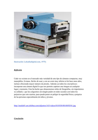 Ilustración 2.abadiadigital.com, 1975) 
Reflexión 
Cada vez existen en el mercado más variedad de este tipo de cámaras compactas, muy 
manejables, livianas, fáciles de usar y con un coste muy inferior al de hace unos años, 
incluso ofreciendo mayor número de píxeles. Además ya todos los smartphones 
incorporan una cámara digital lo que nos permite capturar una imagen en cualquier 
lugar y momento. Esto ha hecho que almacenemos miles de fotografías, sin importarnos 
su calidad y que las colguemos sin ningún pudor en redes sociales con todos los 
perjuicios que esto acarrea, pues puede poner en peligro la seguridad física y psíquica 
de las personas especialmente de niños y jóvenes. 
http://media01.am.infobae.com/adjuntos/163/videos/010/858/0010858341.jpg 
Conclusión 
 