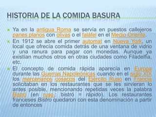 Historia de la comida basuraYa en la antigua Roma se servía en puestos callejeros panes planos con olivas o el faláfel en el Medio Oriente.En 1912 se abre el primer automat en Nueva York, un local que ofrecía comida detrás de una ventana de vidrio y una ranura para pagar con monedas. Aunque ya existían muchos otros en otras ciudades como Filadelfia, etc. El concepto de comida rápida aparecía en Europa durante las Guerras Napoleónicas cuando en el siglo XIX los mercenarioscosacos del Ejército Ruso en Francia solicitaban en los restaurantes que se les sirvieran lo antes posible, mencionando repetidas veces la palabra Bistró (en ruso.: bistró = rápido). Los restaurantes franceses Bistro quedaron con esta denominación a partir de entonces
