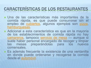 Características de los restaurantesUna de las características más importantes de la comida rápida, es que puede consumirse sin el empleo de cubiertos, algunos ejemplos son pizza, hamburguesas.Adicional a esta característica es que en la mayoría de los establecimientos de comida rápida no hay camareros, tampoco servicio de mesa — aunque si suele haber personal encargado de recoger y limpiar las mesas preparándolas para los nuevos comensales.Es además frecuente la existencia de una ventanilla en donde puede ordenarse y recogerse la comida desde el automóvil.