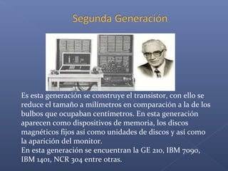 Es esta generación se construye el transistor, con ello se
reduce el tamaño a milímetros en comparación a la de los
bulbos que ocupaban centímetros. En esta generación
aparecen como dispositivos de memoria, los discos
magnéticos fijos así como unidades de discos y así como
la aparición del monitor.
En esta generación se encuentran la GE 210, IBM 7090,
IBM 1401, NCR 304 entre otras.
 