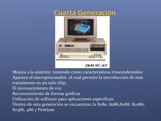 Mejora a la anterior, teniendo como características trascendentales:
Aparece el microprocesador, el cual permite la introducción de más
transistores en un solo chip.
El reconocimiento de voz
Reconocimiento de formas gráficas
Utilización de software para aplicaciones específicas.
Dentro de esta generación se encuentran la 8080, 8086,8088, 80286,
80386, 486 y Pentium
 