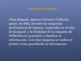  Años después, aparece Herman Hollerith,
quien, en 1880, inventó las máquinas
perforadoras de tarjetas, inspiradas en el telar
de Jacquard, y la finalidad de la máquina de
Hollerith era acumular y clasificar la
información. Con ésta máquina se realizo el
primer censo guardando la informacion.
 