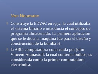  Construye la EDVAC en 1952, la cual utilizaba
el sistema binario e introducía el concepto de
programa almacenado. La primera aplicación
que se le dio a la máquina fue para el diseño y
construcción de la bomba H.
 la ABC, computadora construida por John
Vincent Atanastoff, la cual contenía bulbos, es
considerada como la primer computadora
electrónica.
 