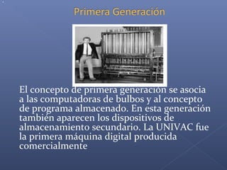 El concepto de primera generación se asocia
a las computadoras de bulbos y al concepto
de programa almacenado. En esta generación
también aparecen los dispositivos de
almacenamiento secundario. La UNIVAC fue
la primera máquina digital producida
comercialmente
.
 