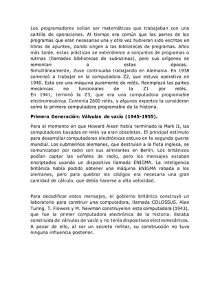 Los programadores solían ser matemáticos que trabajaban con una
cartilla de operaciones. Al tiempo era común que las partes de los
programas que eran necesarias una y otra vez hubieran sido escritas en
libros de apuntes, dando origen a las bibliotecas de programas. Años
más tarde, estas prácticas se extendieron a conjuntos de programas o
rutinas (llamados bibliotecas de subrutinas), pero sus orígenes se
remontan a estas épocas.
Simultáneamente, Zuse continuaba trabajando en Alemania. En 1938
comenzó a trabajar en la computadora Z2, que estuvo operativa en
1940. Esta era una máquina puramente de relés. Reemplazó las partes
mecánicas no funcionales de la Z1 por relés.
En 1941, terminó la Z3, que era una computadora programable
electromecánica. Contenía 2600 relés, y algunos expertos la consideran
como la primera computadora programable de la historia.
Primera Generación: Válvulas de vacío (1945-1955).
Para el momento en que Howard Aiken había terminado la Mark II, las
computadoras basadas en relés ya eran obsoletas. El principal estímulo
para desarrollar computadoras electrónicas estuvo en la segunda guerra
mundial. Los submarinos alemanes, que destruían a la flota inglesa, se
comunicaban por radio con sus almirantes en Berlín. Los británicos
podían captar las señales de radio, pero los mensajes estaban
encriptados usando un dispositivo llamado ENIGMA. La inteligencia
británica había podido obtener una máquina ENIGMA robada a los
alemanes, pero para quebrar los códigos era necesaria una gran
cantidad de cálculo, que debía hacerse a alta velocidad.
Para decodificar estos mensajes, el gobierno británico construyó un
laboratorio para construir una computadora, llamada COLOSSUS. Alan
Turing, T. Flowers y M. Newman construyeron esta computadora (1943),
que fue la primer computadora electrónica de la historia. Estaba
construida de válvulas de vacío y no tenía dispositivos electromecánicos.
A pesar de ello, al ser un secreto militar, su construcción no tuvo
ninguna influencia posterior.
 