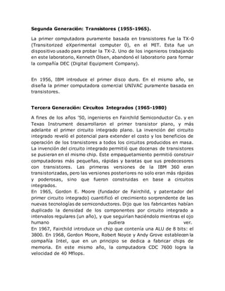 Segunda Generación: Transistores (1955-1965).
La primer computadora puramente basada en transistores fue la TX-0
(Transitorized eXperimental computer 0), en el MIT. Esta fue un
dispositivo usado para probar la TX-2. Uno de los ingenieros trabajando
en este laboratorio, Kenneth Olsen, abandonó el laboratorio para formar
la compañía DEC (Digital Equipment Company).
En 1956, IBM introduce el primer disco duro. En el mismo año, se
diseña la primer computadora comercial UNIVAC puramente basada en
transistores.
Tercera Generación: Circuitos Integrados (1965-1980)
A fines de los años '50, ingenieros en Fairchild Semiconductor Co. y en
Texas Instrument desarrollaron el primer transistor plano, y más
adelante el primer circuito integrado plano. La invención del circuito
integrado reveló el potencial para extender el costo y los beneficios de
operación de los transistores a todos los circuitos producidos en masa.
La invención del circuito integrado permitió que docenas de transistores
se pusieran en el mismo chip. Este empaquetamiento permitió construir
computadoras más pequeñas, rápidas y baratas que sus predecesores
con transistores. Las primeras versiones de la IBM 360 eran
transistorizadas, pero las versiones posteriores no solo eran más rápidas
y poderosas, sino que fueron construidas en base a circuitos
integrados.
En 1965, Gordon E. Moore (fundador de Fairchild, y patentador del
primer circuito integrado) cuantificó el crecimiento sorprendente de las
nuevas tecnologías de semiconductores. Dijo que los fabricantes habían
duplicado la densidad de los componentes por circuito integrado a
intervalos regulares (un año), y que seguirían haciéndolo mientras el ojo
humano pudiera ver.
En 1967, Fairchild introduce un chip que contenía una ALU de 8 bits: el
3800. En 1968, Gordon Moore, Robert Noyce y Andy Grove establecen la
compañía Intel, que en un principio se dedica a fabricar chips de
memoria. En este mismo año, la computadora CDC 7600 logra la
velocidad de 40 Mflops.
 