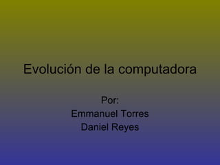 Evolución de la computadora Por: Emmanuel Torres Daniel Reyes 