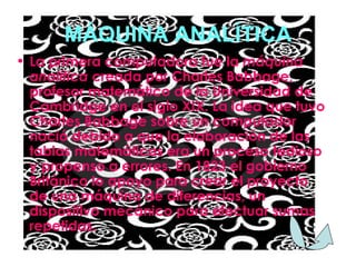 MÁQUINA ANALÍTICA La primera computadora fue la  máquina analítica  creada por Charles Babbage, profesor matemático de la Universidad de Cambridge en el siglo XIX. La idea que tuvo Charles Babbage sobre un computador nació debido a que la elaboración de las tablas matemáticas era un proceso tedioso y propenso a errores. En 1823 el gobierno Británico lo apoyo para crear el proyecto de una máquina de diferencias, un dispositivo mecánico para efectuar sumas repetidas. 