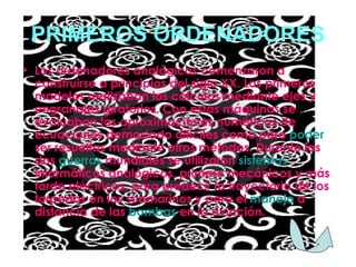 PRIMEROS ORDENADORES Los ordenadores analógicos comenzaron a construirse a principios del siglo XX. Los primeros modelos realizaban los cálculos mediante ejes y engranajes giratorios. Con estas máquinas se evaluaban las aproximaciones numéricas de ecuaciones demasiado difíciles como para  poder  ser resueltas mediante otros métodos. Durante las dos  guerras  mundiales se utilizaron  sistemas informáticos analógicos, primero mecánicos y más tarde eléctricos, para predecir la trayectoria de los torpedos en los submarinos y para el  manejo  a distancia de las  bombas  en la aviación . 