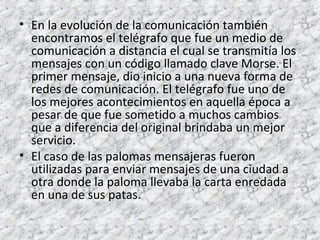 • En la evolución de la comunicación también 
encontramos el telégrafo que fue un medio de 
comunicación a distancia el cual se transmitía los 
mensajes con un código llamado clave Morse. El 
primer mensaje, dio inicio a una nueva forma de 
redes de comunicación. El telégrafo fue uno de 
los mejores acontecimientos en aquella época a 
pesar de que fue sometido a muchos cambios 
que a diferencia del original brindaba un mejor 
servicio. 
• El caso de las palomas mensajeras fueron 
utilizadas para enviar mensajes de una ciudad a 
otra donde la paloma llevaba la carta enredada 
en una de sus patas. 
 