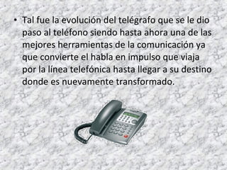 • Tal fue la evolución del telégrafo que se le dio 
paso al teléfono siendo hasta ahora una de las 
mejores herramientas de la comunicación ya 
que convierte el habla en impulso que viaja 
por la línea telefónica hasta llegar a su destino 
donde es nuevamente transformado. 
 