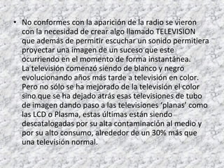 • No conformes con la aparición de la radio se vieron 
con la necesidad de crear algo llamado TELEVISION 
que además de permitir escuchar un sonido permitiera 
proyectar una imagen de un suceso que este 
ocurriendo en el momento de forma instantánea. 
La televisión comenzó siendo de blanco y negro 
evolucionando años más tarde a televisión en color. 
Pero no sólo se ha mejorado de la televisión el color 
sino que se ha dejado atrás esas televisiones de tubo 
de imagen dando paso a las televisiones ‘planas’ como 
las LCD o Plasma, estas últimas están siendo 
descatalogadas por su alta contaminación al medio y 
por su alto consumo, alrededor de un 30% más que 
una televisión normal. 
 