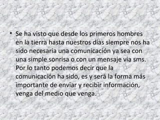 • Se ha visto que desde los primeros hombres 
en la tierra hasta nuestros días siempre nos ha 
sido necesaria una comunicación ya sea con 
una simple sonrisa o con un mensaje via sms. 
Por lo tanto podemos decir que la 
comunicación ha sido, es y será la forma más 
importante de enviar y recibir información, 
venga del medio que venga. 
