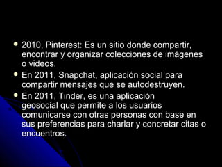  2010, Pinterest:2010, Pinterest: Es un sitio donde compartir,Es un sitio donde compartir,
encontrar y organizar colecciones de imágenesencontrar y organizar colecciones de imágenes
o videos.o videos.
 En 2011, Snapchat,En 2011, Snapchat, aplicación social paraaplicación social para
compartir mensajes que se autodestruyen.compartir mensajes que se autodestruyen.
 En 2011, Tinder,En 2011, Tinder, es una aplicaciónes una aplicación
geosocial que permite a los usuariosgeosocial que permite a los usuarios
comunicarse con otras personas con base encomunicarse con otras personas con base en
sus preferencias para charlar y concretar citas osus preferencias para charlar y concretar citas o
encuentros.encuentros.
 