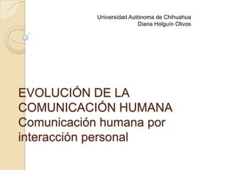 EVOLUCIÓN DE LA
COMUNICACIÓN HUMANA
Comunicación humana por
interacción personal
Universidad Autónoma de Chihuahua
Diana Holguín Olivos
 