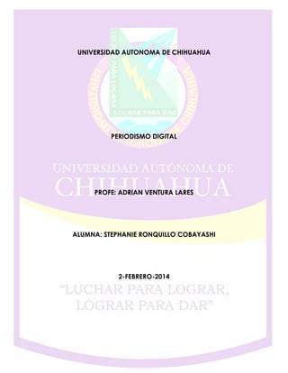 UNIVERSIDAD AUTONOMA DE CHIHUAHUA

PERIODISMO DIGITAL

PROFE: ADRIAN VENTURA LARES

ALUMNA: STEPHANIE RONQUILLO COBAYASHI

2-FEBRERO-2014

 