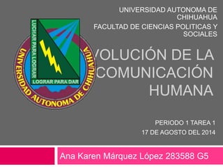 EVOLUCIÓN DE LA
COMUNICACIÓN
HUMANA
Ana Karen Márquez López 283588 G5
UNIVERSIDAD AUTONOMA DE
CHIHUAHUA
FACULTAD DE CIENCIAS POLITICAS Y
SOCIALES
PERIODO 1 TAREA 1
17 DE AGOSTO DEL 2014
 