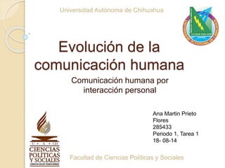 Evolución de la
comunicación humana
Comunicación humana por
interacción personal
Universidad Autónoma de Chihuahua
Facultad de Ciencias Políticas y Sociales
Ana Martin Prieto
Flores
285433
Periodo 1, Tarea 1
18- 08-14
 