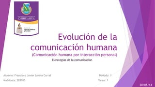 Evolución de la 
comunicación humana 
(Comunicación humana por interacción personal) 
Alumno: Francisco Javier Lerma Corral Periodo: 1 
Matricula: 283105 Tarea: 1 
20/08/14 
Estrategias de la comunicación 
 