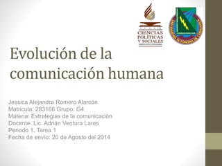 Evolución de la
comunicación humana
Jessica Alejandra Romero Alarcón
Matricula: 283166 Grupo: G4
Materia: Estrategias de la comunicación
Docente. Lic. Adrián Ventura Lares
Periodo 1, Tarea 1
Fecha de envío: 20 de Agosto del 2014
 