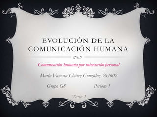 EVOLUCIÓN DE LA 
COMUNICACIÓN HUMANA 
Comunicación humana por interacción personal 
María Vanessa Chávez González 283602 
Grupo G8 Periodo 1 
Tarea 1 
 