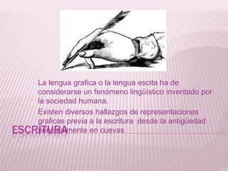 ESCRITURA
La lengua grafica o la lengua escita ha de
considerarse un fenómeno lingüístico inventado por
la sociedad humana.
Existen diversos hallazgos de representaciones
graficas previa a la escritura desde la antigüedad
principalmente en cuevas
 