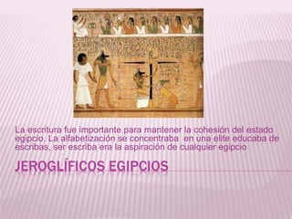 JEROGLÍFICOS EGIPCIOS
La escritura fue importante para mantener la cohesión del estado
egipcio. La alfabetización se concentraba en una elite educaba de
escribas, ser escriba era la aspiración de cualquier egipcio
 