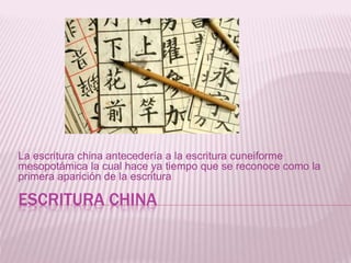 ESCRITURA CHINA
La escritura china antecedería a la escritura cuneiforme
mesopotámica la cual hace ya tiempo que se reconoce como la
primera aparición de la escritura
 