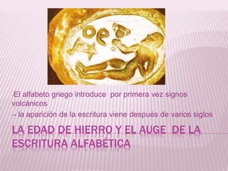 LA EDAD DE HIERRO Y EL AUGE DE LA
ESCRITURA ALFABÉTICA
-El alfabeto griego introduce por primera vez signos
volcánicos
-- la aparición de la escritura viene después de varios siglos
 