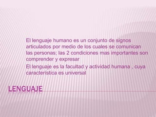 LENGUAJE
El lenguaje humano es un conjunto de signos
articulados por medio de los cuales se comunican
las personas; las 2 condiciones mas importantes son
comprender y expresar
El lenguaje es la facultad y actividad humana , cuya
característica es universal
 