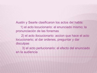 Austin y Searle clasificaron los actos del habla:
1) el acto locucionario: el enunciado mismo; la
pronunciación de las fonemas
2) el acto ilocucionario: accion que hace el acto
locucionario; al dar ordenes, preguntar y dar
disculpas
3) el acto perlucionario: el efecto del enunciado
en la audiencia
 