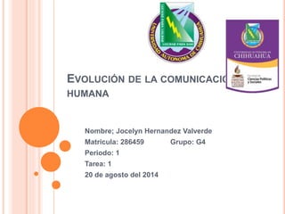 EVOLUCIÓN DE LA COMUNICACIÓN
HUMANA
Nombre; Jocelyn Hernandez Valverde
Matricula: 286459 Grupo: G4
Periodo: 1
Tarea: 1
20 de agosto del 2014
 
