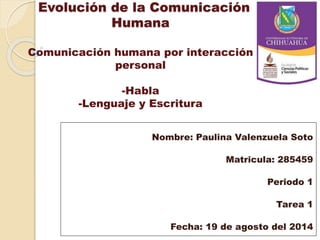 Evolución de la Comunicación
Humana
Comunicación humana por interacción
personal
-Habla
-Lenguaje y Escritura
Nombre: Paulina Valenzuela Soto
Matricula: 285459
Periodo 1
Tarea 1
Fecha: 19 de agosto del 2014
 