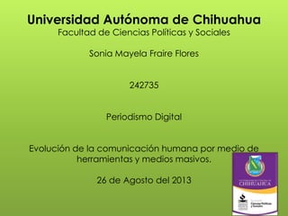 Universidad Autónoma de Chihuahua
Facultad de Ciencias Políticas y Sociales
Sonia Mayela Fraire Flores
242735
Periodismo Digital
Evolución de la comunicación humana por medio de
herramientas y medios masivos.
26 de Agosto del 2013
 