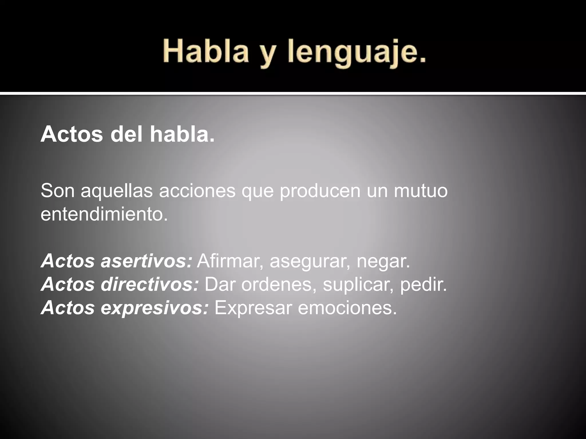 Actos del habla.
Son aquellas acciones que producen un mutuo
entendimiento.
Actos asertivos: Afirmar, asegurar, negar.
Actos directivos: Dar ordenes, suplicar, pedir.
Actos expresivos: Expresar emociones.
 
