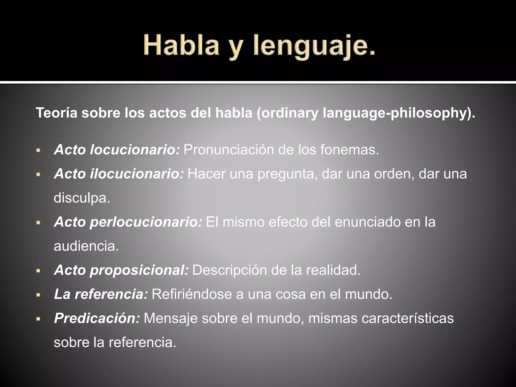 Teoría sobre los actos del habla (ordinary language-philosophy).
 Acto locucionario: Pronunciación de los fonemas.
 Acto ilocucionario: Hacer una pregunta, dar una orden, dar una
disculpa.
 Acto perlocucionario: El mismo efecto del enunciado en la
audiencia.
 Acto proposicional: Descripción de la realidad.
 La referencia: Refiriéndose a una cosa en el mundo.
 Predicación: Mensaje sobre el mundo, mismas características
sobre la referencia.
 