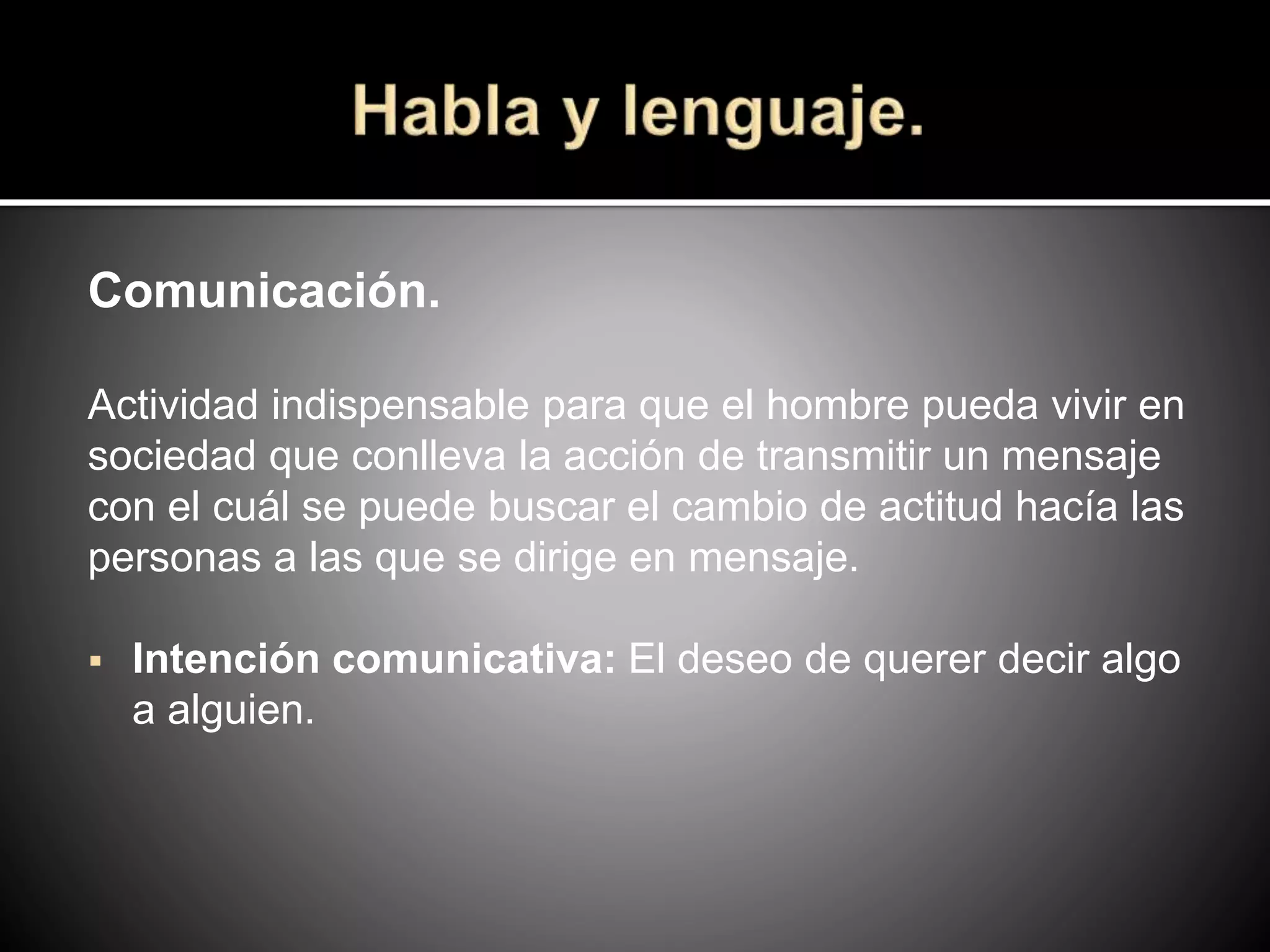 Comunicación.
Actividad indispensable para que el hombre pueda vivir en
sociedad que conlleva la acción de transmitir un mensaje
con el cuál se puede buscar el cambio de actitud hacía las
personas a las que se dirige en mensaje.
 Intención comunicativa: El deseo de querer decir algo
a alguien.
 