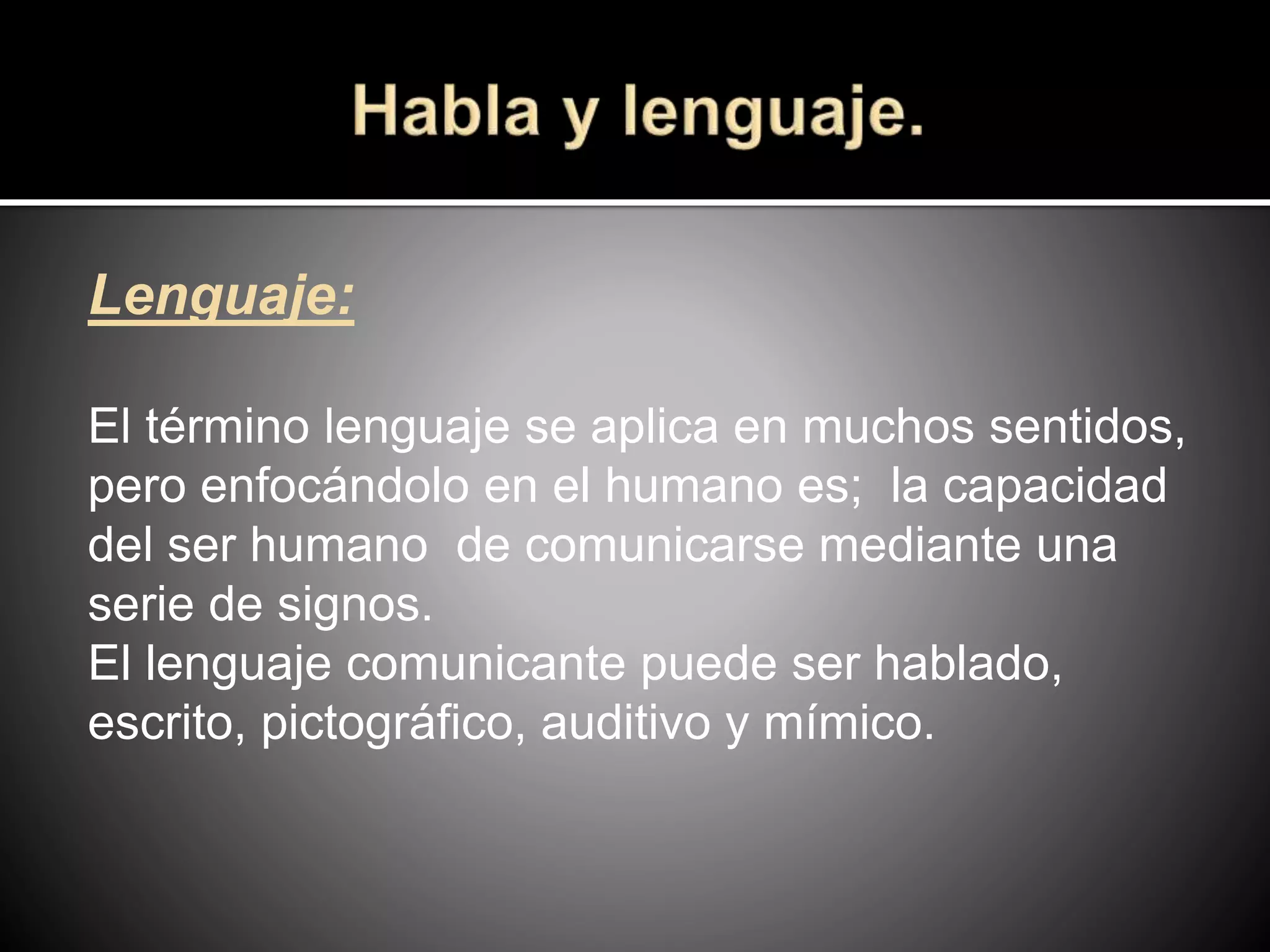 Lenguaje:
El término lenguaje se aplica en muchos sentidos,
pero enfocándolo en el humano es; la capacidad
del ser humano de comunicarse mediante una
serie de signos.
El lenguaje comunicante puede ser hablado,
escrito, pictográfico, auditivo y mímico.
 