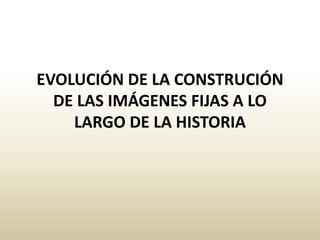 EVOLUCIÓN DE LA CONSTRUCIÓN
DE LAS IMÁGENES FIJAS A LO
LARGO DE LA HISTORIA
 