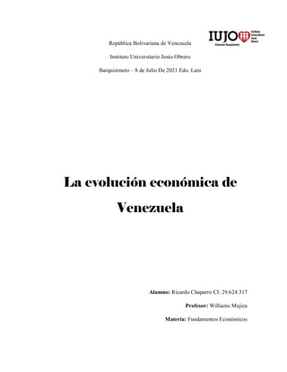 República Bolivariana de Venezuela
Instituto Universitario Jesús Obrero
Barquisimeto – 8 de Julio De 2021 Edo. Lara
La evolución económica de
Venezuela
Alumno: Ricardo Chaparro CI: 29.624.317
Profesor: Williams Mujica
Materia: Fundamentos Económicos
 